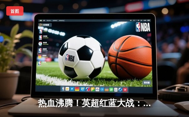 热血沸腾！英超红蓝大战：利物浦绝平切尔西，萨拉赫点射救主