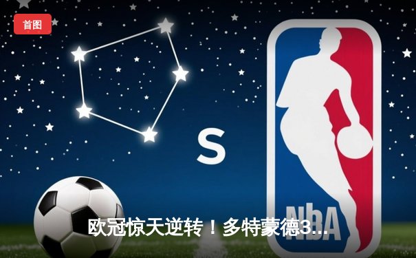 欧冠惊天逆转！多特蒙德3-2绝杀巴黎，哈兰德双响炮锁定八强席位